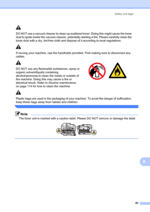 Page 93Safety and legal83
A
 
Note
The fuser unit is marked with a caution label. Please DO NOT remove or damage the label.
 
 
DO NOT use a vacuum cleaner to clean up scattered toner. Doing this might cause the toner 
dust to ignite inside the vacuum cleaner, pote ntially starting a fire. Please carefully clean the 
toner dust with a dry, lint-free cloth and di spose of it according to local regulations.
If moving your machine, use the handholds provided. First making sure to disconnect any 
cables.
DO NOT use...