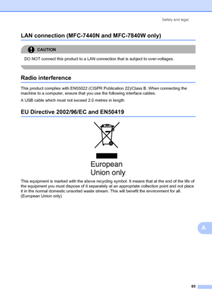Page 95Safety and legal85
A
LAN connection (MFC-7440 N and MFC-7840W only)A
CAUTION 
DO NOT connect this product to a LAN connection that is subject to over-voltages.
 
Radio interferenceA
This product complies with EN55022 (CISPR Pu blication 22)/Class B. When connecting the 
machine to a computer, ensure that you use the following interface cables.
A USB cable which must not exceed 2.0 metres in length.
EU Directive 2002/ 96/EC and EN50419A
 
This equipment is marked with the above recycling symbol. It means...