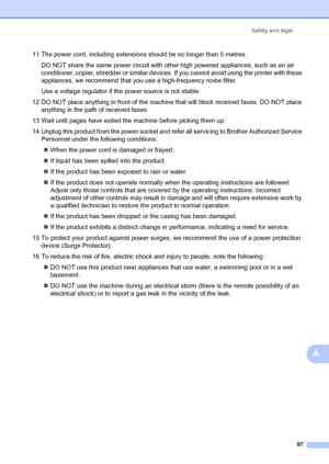 Page 97Safety and legal87
A
11 The power cord, including extensions should be no longer than 5 metres.DO NOT share the same power circuit with other high powered appliances, such as an air 
conditioner, copier, shredder or similar devices. If you cannot avoid using the printer with these 
appliances, we recommend that you use a high-frequency noise filter.
Use a voltage regulator if th e power source is not stable.
12 DO NOT place anything in front of the machin e that will block received faxes. DO NOT place...