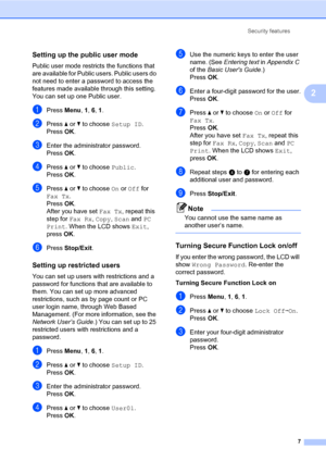 Page 13Security features
7
2
Setting up the public user mode2
Public user mode restricts the functions that 
are available for Public users. Public users do 
not need to enter a password to access the 
features made available through this setting. 
You can set up one Public user.
aPress Menu, 1, 6, 1.
bPress aorb to choose Setup ID.
PressOK.
cEnter the administrator password.
PressOK.
dPress aorb to choose Public.
PressOK.
ePress aorb to choose On or Off for 
Fax Tx.
PressOK.
After you have set Fax Tx, repeat...