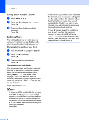 Page 14Chapter 2
8
Turning Secure Function Lock off
aPress Menu, 1, 6, 1.
bPress aorb to choose Lock OniOff.
PressOK.
cEnter your four-digit administrator 
password.
PressOK.
Switching Users2
This setting allows you to switch between 
registered restricted users or Public mode 
when Secure Function Lock is turned on.
Changing to the restricted user Mode
aHold down Shift as you press Secure.
bPress aorb to choose ID.
Press OK.
cEnter your four-digit password.
Press OK.
Changing to the Public Mode
After a...