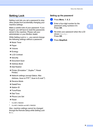 Page 15Security features
9
2
Setting Lock2
Setting Lock lets you set a password to stop 
other people from accidentally changing your 
machine settings.
Make a careful note of your password. If you 
forget it, you will have to reset the passwords 
stored in the machine. Please call your 
administrator or your Brother dealer.
While Setting Lock is On, you cannot change 
the following settings without a password:
Mode Timer
Paper
Volume
Ecology
LCD Contrast
Security
Document Scan
Address Book
Dial...