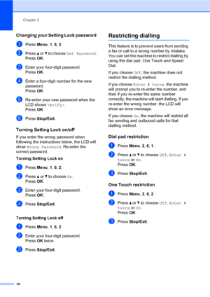 Page 16Chapter 2
10
Changing your Setting Lock password2
aPress Menu, 1, 6, 2.
bPress aorb to choose Set Password.
PressOK.
cEnter your four-digit password.
PressOK.
dEnter a four-digit number for the new 
password.
PressOK.
eRe-enter your new password when the 
LCD shows Verify:.
PressOK.
fPress Stop/Exit.
Turning Setting Lock on/off2
If you enter the wrong password when 
following the instructions below, the LCD will 
show Wrong Password. Re-enter the 
correct password.
Turning Setting Lock on
aPress Menu, 1,...