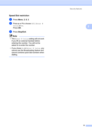 Page 17Security features
11
2
Speed Dial restriction2
aPress Menu, 2, 6, 3.
bPress aorb to choose Off, Enter # 
twice or On.
PressOK.
cPress Stop/Exit.
Note
•The Enter # twice setting will not work 
if you lift an external handset before 
entering the number. You will not be 
asked to re-enter the number.
• If you chose On or Enter # twice, you 
cannot use the Broadcasting feature and 
cannot combine quick dial numbers when 
dialling.
 
 