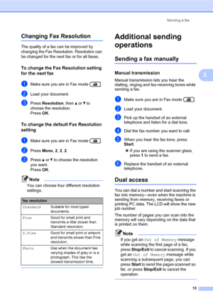 Page 19Sending a fax
13
3
Changing Fax Resolution3
The quality of a fax can be improved by 
changing the Fax Resolution. Resolution can 
be changed for the next fax or for all faxes.
To change the Fax Resolution setting 
for the next fax
3
aMake sure you are in Fax mode  .
bLoad your document.
cPress Resolution, then aorb to 
choose the resolution.
Press OK.
To change the default Fax Resolution 
setting
3
aMake sure you are in Fax mode  .
bPress Menu, 2, 2, 2.
cPress aorb to choose the resolution 
you want....