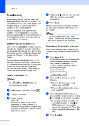 Page 20Chapter 3
14
Broadcasting3
Broadcasting lets you send the same fax 
message to more than one fax number. You 
can include Groups, One Touch, Speed Dial 
numbers and up to 50 manually dialled 
numbers in the same broadcast.
You can broadcast up to 258 different 
numbers. This will depend on how many 
Groups, access codes or credit card numbers 
you have stored, and on how many delayed 
or stored faxes in memory.
Before you begin the broadcast3
One Touch and Speed Dial numbers must be 
stored in the...