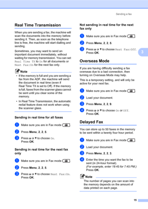 Page 21Sending a fax
15
3
Real Time Transmission3
When you are sending a fax, the machine will 
scan the documents into the memory before 
sending it. Then, as soon as the telephone 
line is free, the machine will start dialling and 
sending.
Sometimes, you may want to send an 
important document immediately, without 
waiting for memory transmission. You can set 
Real Time TX to On for all documents or 
Next Fax:On for the next fax only.
Note
• If the memory is full and you are sending a 
fax from the ADF, the...