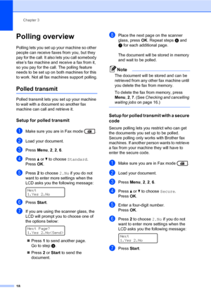 Page 24Chapter 3
18
Polling overview3
Polling lets you set up your machine so other 
people can receive faxes from you, but they 
pay for the call. It also lets you call somebody 
else’s fax machine and receive a fax from it, 
so you pay for the call. The polling feature 
needs to be set up on both machines for this 
to work. Not all fax machines support polling.
Polled transmit3
Polled transmit lets you set up your machine 
to wait with a document so another fax 
machine can call and retrieve it.
Setup for...