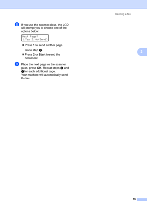 Page 25Sending a fax
19
3
hIf you use the scanner glass, the LCD 
will prompt you to choose one of the 
options below:
 
Next Page?
1.Yes 2.No(Send)
Press 1 to send another page.
Go to stepi.
Press 2 or Start to send the 
document.
iPlace the next page on the scanner 
glass, press OK. Repeat stepsh and 
i for each additional page.
Your machine will automatically send 
the fax.
 