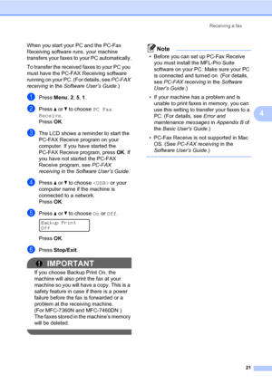 Page 27Receiving a fax
21
4
When you start your PC and the PC-Fax 
Receiving software runs, your machine 
transfers your faxes to your PC automatically.
To transfer the received faxes to your PC you 
must have the PC-FAX Receiving software 
running on your PC. (For details, see PC-FAX 
receiving in the Software User’s Guide.)
aPress Menu, 2, 5, 1.
bPress aorb to choose PC Fax 
Receive.
PressOK.
cThe LCD shows a reminder to start the 
PC-FAX Receive program on your 
computer. If you have started the 
PC-FAX...