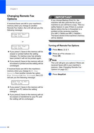 Page 28Chapter 4
22
Changing Remote Fax 
Options4
If received faxes are left in your machine’s 
memory when you change to another 
Remote Fax Option, the LCD will ask you the 
following message:
 
Erase All Doc?
1.Yes 2.No
 
Print All Fax?
1.Yes 2.No
If you press 1, faxes in the memory will be 
erased or printed before the setting 
changes. If a backup copy has already 
been printed it will not be printed again.
If you press 2, faxes in the memory will not 
be erased or printed and the setting will be...