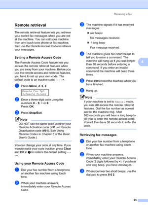 Page 29Receiving a fax
23
4
Remote retrieval4
The remote retrieval feature lets you retrieve 
your stored fax messages when you are not 
at the machine. You can call your machine 
from any touch tone phone or fax machine, 
then use the Remote Access Code to retrieve 
your messages.
Setting a Remote Access Code4
The Remote Access Code feature lets you 
access the remote retrieval features when 
you are away from your machine. Before you 
use the remote access and retrieval features, 
you have to set up your own...