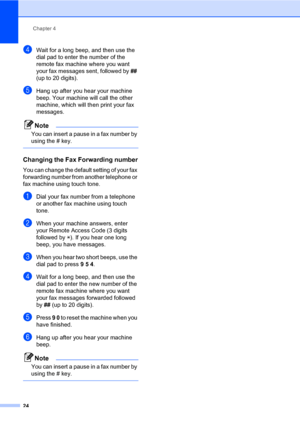 Page 30Chapter 4
24
dWait for a long beep, and then use the 
dial pad to enter the number of the 
remote fax machine where you want 
your fax messages sent, followed by ## 
(up to 20 digits).
eHang up after you hear your machine 
beep. Your machine will call the other 
machine, which will then print your fax 
messages.
Note
You can insert a pause in a fax number by 
using the # key.
 
Changing the Fax Forwarding number4
You can change the default setting of your fax 
forwarding number from another telephone or...