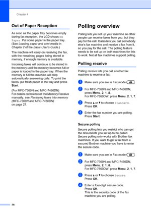 Page 34Chapter 4
28
Out of Paper Reception4
As soon as the paper tray becomes empty 
during fax reception, the LCD shows No 
Paper. Put some paper in the paper tray. 
(See Loading paper and print media in 
Chapter 2 of the Basic Users Guide.)
The machine will carry on receiving the fax, 
with the remaining pages being stored in 
memory, if enough memory is available.
Incoming faxes will continue to be stored in 
the memory until the memory becomes full or 
paper is loaded in the paper tray. When the 
memory is...
