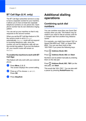 Page 38Chapter 5
32
BT Call Sign (U.K. only)5
The BT Call Sign subscriber service is a way 
to have a separate number for your machine, 
it allows you to have at least two separate 
telephone numbers on one phone line. Each 
phone number has its own distinctive ringing 
pattern.
You can set up your machine so that it only 
responds to the second number.
When you set the BT Call Sign feature to ON, 
the receive mode is set to Manual 
automatically. Manual mode will not respond 
to incoming telephone calls, since...