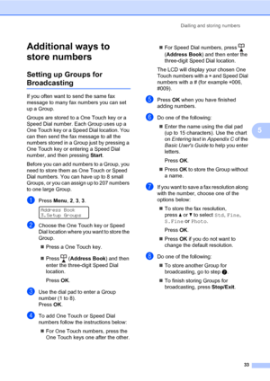 Page 39Dialling and storing numbers
33
5
Additional ways to 
store numbers
5
Setting up Groups for 
Broadcasting5
If you often want to send the same fax 
message to many fax numbers you can set 
up a Group.
Groups are stored to a One Touch key or a 
Speed Dial number. Each Group uses up a 
One Touch key or a Speed Dial location. You 
can then send the fax message to all the 
numbers stored in a Group just by pressing a 
One Touch key or entering a Speed Dial 
number, and then pressing Start.
Before you can add...