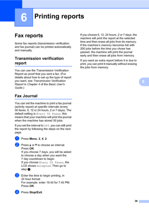 Page 4539
6
6
Fax reports6
Some fax reports (transmission verification 
and fax journal) can be printed automatically 
and manually.
Transmission verification 
report6
You can use the Transmission Verification 
Report as proof that you sent a fax. (For 
details about how to set up the type of report 
you want, see Transmission Verification 
Report in Chapter 4 of the Basic Users 
Guide.)
Fax Journal6
You can set the machine to print a fax journal 
(activity report) at specific intervals (every 
50 faxes, 6, 12...