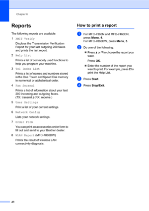 Page 46Chapter 6
40
Reports6
The following reports are available:
1XMIT Verify
Displays the Transmission Verification 
Report for your last outgoing 200 faxes 
and prints the last report.
2Help List
Prints a list of commonly used functions to 
help you program your machine.
3Tel Index List
Prints a list of names and numbers stored 
in the One Touch and Speed Dial memory 
in numerical or alphabetical order.
4Fax Journal
Prints a list of information about your last 
200 incoming and outgoing faxes. 
(TX:...