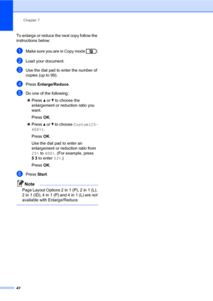 Page 48Chapter 7
42
To enlarge or reduce the next copy follow the 
instructions below:
aMake sure you are in Copy mode  .
bLoad your document.
cUse the dial pad to enter the number of 
copies (up to 99).
dPress Enlarge/Reduce.
eDo one of the following:
Press aorb to choose the 
enlargement or reduction ratio you 
want.
Press OK.
Press aorb to choose Custom(25-
400%).
Press OK.
Use the dial pad to enter an 
enlargement or reduction ratio from 
25% to 400%. (For example, press 
53 to enter 53%.)
Press OK....