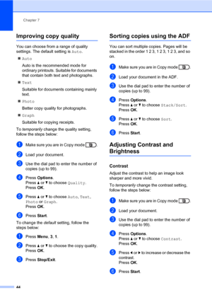 Page 50Chapter 7
44
Improving copy quality7
You can choose from a range of quality 
settings. The default setting is Auto.
Auto
Auto is the recommended mode for 
ordinary printouts. Suitable for documents 
that contain both text and photographs.
Text
Suitable for documents containing mainly 
text.
Photo
Better copy quality for photographs.
Graph
Suitable for copying receipts.
To temporarily change the quality setting, 
follow the steps below:
aMake sure you are in Copy mode  .
bLoad your document.
cUse the...