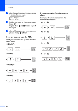 Page 52Chapter 7
46
gAfter the machine scans the page, press 
1 to scan the next page.
 
Next Page?
1.Yes 2.No
hPut the next page on the scanner glass.
Press OK.
Repeat stepsg and h for each page of 
the layout.
iAfter all the pages have been scanned, 
press 2 in stepg to finish.
If you are copying from the ADF:7
Insert your document face up in the direction 
shown below:
2in1(P)
 
2in1(L)
 
4in1(P)
 
4in1(L)
 
If you are copying from the scanner 
glass:
7
Insert your document face down in the 
direction...