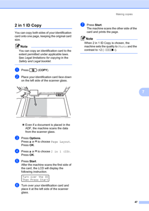 Page 53Making copies
47
7
2 in 1 ID Copy7
You can copy both sides of your identification 
card onto one page, keeping the original card 
size.
Note
You can copy an identification card to the 
extent permitted under applicable laws. 
See Legal limitations for copying in the 
Safety and Legal booklet.
 
aPress  (COPY).
bPlace your identification card face down 
on the left side of the scanner glass.
 
Even if a document is placed in the 
ADF, the machine scans the data 
from the scanner glass.
cPress Options....