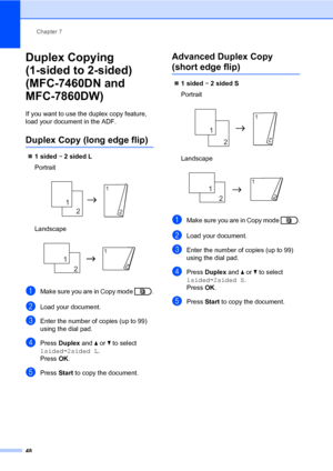 Page 54Chapter 7
48
Duplex Copying 
(1-sided to 2-sided) 
(MFC-7460DN and 
MFC-7860DW)
7
If you want to use the duplex copy feature, 
load your document in the ADF.
Duplex Copy (long edge flip)7
1sidedi2sidedL
Portrait
 
Landscape
 
aMake sure you are in Copy mode  .
bLoad your document.
cEnter the number of copies (up to 99) 
using the dial pad.
dPress Duplex and aorb to select 
1sidedi2sided L.
Press OK.
ePress Start to copy the document.
Advanced Duplex Copy 
(short edge flip)7
1sidedi2sidedS
Portrait...