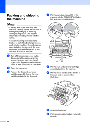 Page 5650
Packing and shipping 
the machine
A
Note
• If for any reason you must ship your 
machine, carefully repack the machine in 
the original packaging to avoid any 
damage during transit. The machine 
should be adequately insured with the 
carrier.
• If you are returning your machine to 
Brother as part of the Exchange Service, 
pack only the machine. Keep all separate 
parts, including the drum unit, the toner 
cartridges, and printed materials to use 
with your ‘Exchange’ machine.
 
aTurn off the...