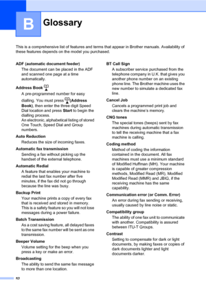 Page 5852
B
This is a comprehensive list of features and terms that appear in Brother manuals. Availability of 
these features depends on the model you purchased.
GlossaryB
ADF (automatic document feeder)
The document can be placed in the ADF 
and scanned one page at a time 
automatically.
Address Book 
A pre-programmed number for easy 
dialling. You must press (Address 
Book), then enter the three digit Speed 
Dial location and press Start to begin the 
dialling process. 
An electronic, alphabetical listing of...