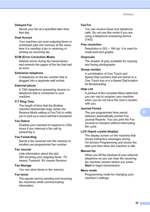 Page 59Glossary
53
B
Delayed Fax
Sends your fax at a specified later time 
that day.
Dual Access
Your machine can scan outgoing faxes or 
scheduled jobs into memory at the same 
time it is sending a fax or receiving or 
printing an incoming fax.
ECM (Error Correction Mode)
Detects errors during fax transmission 
and resends the pages of the fax that had 
an error.
Extension telephone
A telephone on the fax number that is 
plugged into a separate wall socket.
External phone
A TAD (telephone answering device) or...