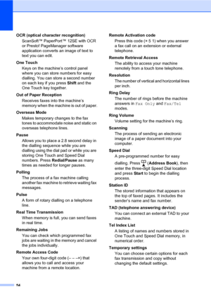 Page 6054
OCR (optical character recognition)
ScanSoft™ PaperPort™ 12SE with OCR 
or Presto! PageManager software 
application converts an image of text to 
text you can edit.
One Touch
Keys on the machine’s control panel 
where you can store numbers for easy 
dialling. You can store a second number 
on each key if you press Shift and the 
One Touch key together.
Out of Paper Reception
Receives faxes into the machine’s 
memory when the machine is out of paper.
Overseas Mode
Makes temporary changes to the fax...