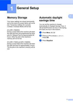 Page 71
1
1
Memory Storage1
Your menu settings are stored permanently, 
and in the event of a power failure will not be 
lost. Temporary settings (for example, 
Contrast, Overseas Mode) will be lost. 
(For MFC-7860DW) 
During a power failure the machine will retain 
the date and time and programmed fax timer 
jobs (fx. Delayed Fax) for approximately 60 
hours. Other fax jobs in the machine’s 
memory will not be lost. 
(For MFC-7360N and MFC-7460DN) 
During a power failure the machine will retain 
the date and...