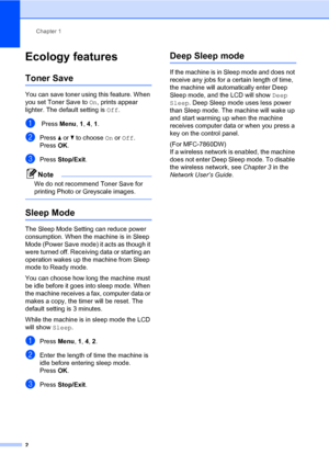 Page 8Chapter 1
2
Ecology features1
Toner Save1
You can save toner using this feature. When 
you set Toner Save to On, prints appear 
lighter. The default setting is Off.
a Press Menu, 1, 4, 1.
bPress aorb to choose On or Off.
Press OK.
cPress Stop/Exit.
Note
We do not recommend Toner Save for 
printing Photo or Greyscale images.
 
Sleep Mode1
The Sleep Mode Setting can reduce power 
consumption. When the machine is in Sleep 
Mode (Power Save mode) it acts as though it 
were turned off. Receiving data or...