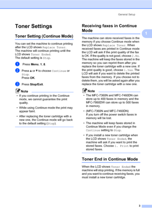 Page 9General Setup
3
1
Toner Settings1
Toner Setting (Continue Mode)1
You can set the machine to continue printing 
after the LCD shows Replace Toner. 
The machine will continue printing until the 
LCD shows Toner Ended. 
The default setting is Stop.
a Press Menu, 1, 8.
bPress aorb to choose Continue or 
Stop.
Press OK.
cPress Stop/Exit.
Note
• If you continue printing in the Continue 
mode, we cannot guarantee the print 
quality.
• While using Continue mode the print may 
appear faint.
• After replacing the...