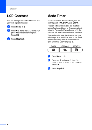 Page 10Chapter 1
4
LCD Contrast1
You can change the contrast to make the 
LCD look lighter or darker.
aPress Menu, 1, 5.
bPress c to make the LCD darker. Or, 
press d to make the LCD lighter.
Press OK.
cPress Stop/Exit.
Mode Timer1
The machine has three mode keys on the 
control panel: FAX, SCAN, and COPY. 
You can set how much time the machine 
takes after the last Copy or Scan operation to 
return to Fax mode. If you choose Off, the 
machine will stay in the mode you used last. 
This setting also sets the...