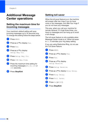 Page 102
Chapter 9
86
Additional Message 
Center operations
9
Setting the maximum time for 
incoming messages9
Your machine’s default setting will save 
incoming messages up to 30 seconds long. 
To change this setting follow the steps below:
aPress  MENU.
bPress  aor b to display  Fax.
cPress  Fax.
dPress  aor b to display 
Setup Msg Ctr .
ePress Setup Msg Ctr .
fPress ICM Max.Time .
gPress the maximum time setting for 
incoming messages ( 30, 60 , 120  or 
180  seconds).
hPress  Stop/Exit .
Setting toll saver9...