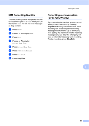 Page 103
Message Center87
9
ICM Recording Monitor9
This feature lets you turn the speaker volume 
for voice messages  On or  Off . When you turn 
the monitor  Off, you will not hear messages 
as they come in.
aPress  MENU.
bPress  aor b to display  Fax.
cPress  Fax.
dPress  aor b to display 
Setup Msg Ctr .
ePress Setup Msg Ctr .
fPress ICM Rec.Monitr .
gPress Off or On.
hPress  Stop/Exit .
Recording a conversation 
(MFC-790CW only)9
If you are using the handset, you can record 
a telephone conversation by...