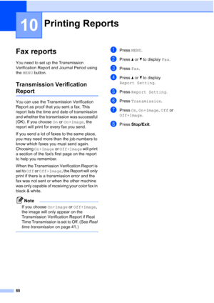 Page 104
88
10
Fax reports10
You need to set up the Transmission 
Verification Report and Journal Period using 
the MENU  button.
Transmission Verification 
Report10
You can use the Transmission Verification 
Report as proof that you sent a fax. This 
report lists the time and date of transmission 
and whether the transmission was successful 
(OK). If you choose  On or  On+Image , the 
report will print for every fax you send.
If you send a lot of faxes to the same place, 
you may need more than the job numbers...