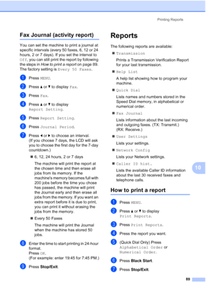 Page 105
Printing Reports89
10
Fax Journal (activity report)10
You can set the machine to print a journal at 
specific intervals (every 50 faxes, 6, 12 or 24 
hours, 2 or 7 days). If you set the interval to 
Off, you can still print the report by following 
the steps in  How to print a report  on page 89. 
The factory setting is  Every 50 Faxes.
aPress MENU.
bPress  aor b to display  Fax.
cPress  Fax.
dPress  aor b to display 
Report Setting .
ePress Report Setting .
fPress Journal Period .
gPress dor c to...