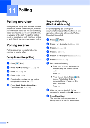 Page 106
90
11
Polling overview11
Polling lets you set up your machine so other 
people can receive faxes from you, but they 
pay for the call. It also lets you call somebody 
else’s fax machine and receive a fax from it, 
so you pay for the call. The polling feature 
needs to be set up on both machines for this 
to work. Not all fax machines support polling.
Polling receive11
Polling receive lets you call another fax 
machine to receive a fax.
Setup to receive polling11
aPress (Fax).
bPress  dor c to display...