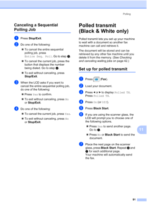 Page 107
Polling91
11
Canceling a Sequential 
Polling Job11
aPress 
Stop/Exit .
bDo one of the following:
„ To cancel the entire sequential 
polling job, press 
Entire Seq. Poll . Go to stepc.
„ To cancel the current job, press the 
button that displays the number 
being dialed. Go to step d.
„ To exit without canceling, press 
Stop/Exit . 
cWhen the LCD asks if you want to 
cancel the entire sequential polling job, 
do one of the following:
„ Press  Yes to confirm.
„ To exit without canceling, press  No 
or...