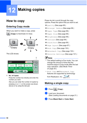 Page 110
94
12
How to copy12
Entering Copy mode12
When you want to make a copy, press (Copy ) to illuminate it in blue.
 
The LCD shows:
 
1 No. of Copies
Press the number box directly and enter the 
number you want. 
Also you can enter the number of copies by 
pressing   or   on the screen (as shown 
above) or by using the dial pad.
Press  dor c to scroll through the copy 
options. Press the option that you want to set.
„ Quality  (See page 95.)
„ Enlarge/ Reduce  (See page 96.)
„ Paper Type  (See page 99.)
„...