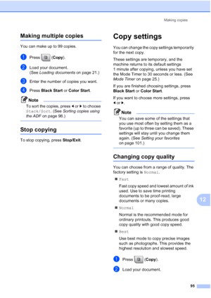 Page 111
Making copies95
12
Making multiple copies12
You can make up to 99 copies.
aPress (Copy).
bLoad your document.
(See Loading documents  on page 21.)
cEnter the number of copies you want.
dPress Black Start  or Color Start .
Note
To sort the copies, press  dor c to choose 
Stack/Sort . (See Sorting copies using 
the ADF  on page 98.)
 
Stop copying12
To stop copying, press  Stop/Exit.
Copy settings12
You can change the copy settings temporarily 
for the next copy. 
These settings are temporary, and the...