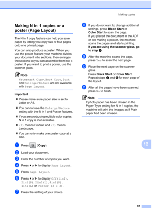 Page 113
Making copies97
12
Making N in 1 copies or a 
poster (Page Layout)12
The N in 1 copy feature can help you save 
paper by letting you copy two or four pages 
onto one printed page.
You can also produce a poster. When you 
use the poster feature your machine divides 
your document into sections, then enlarges 
the sections so you can assemble them into a 
poster. If you want to print a poster, use the 
scanner glass.
Note
Watermark Copy
, Book Copy , Sort  
and  Enlarge/Reduce  are not available 
with...