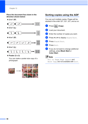 Page 114
Chapter 12
98
Place the document face down in the 
direction shown below: „ 2 in 1 (P)
 
„2 in 1 (L)
 
„4 in 1 (P)
 
„4 in 1 (L)
 
„Poster (3 x 3)
You can make a poster size copy of a 
photograph.
 
Sorting copies using the ADF12
You can sort multiple copies. Pages will be 
stacked in the order 321, 321, 321, and so on.
aPress ( Copy).
bLoad your document.
cEnter the number of copies you want.
dPress  dor c to display  Stack/Sort .
ePress Stack/Sort .
fPress Sort.
gIf you do not want to change...