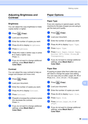 Page 115
Making copies99
12
Adjusting Brightness and 
Contrast12
Brightness12
You can adjust the copy brightness to make 
copies darker or lighter.
aPress (
Copy).
bLoad your document.
cEnter the number of copies you want.
dPress  dor c to display  Brightness .
ePress Brightness .
fPress d to make a darker copy or press 
c  to make a lighter copy.
Press  OK.
gIf you do not want to change additional 
settings, press  Black Start or 
Color Start .
Contrast12
You can adjust the copy contrast to help an 
image look...