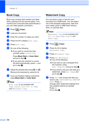 Page 116
Chapter 12
100
Book Copy12
Book copy corrects dark borders and skew 
when copying from the scanner glass. Your 
machine can correct the data automatically or 
you can make specific corrections.
aPress ( Copy).
bLoad your document. 
cEnter the number of copies you want.
dPress  dor c to display  Book Copy .
ePress Book Copy .
fDo one of the following:
„ If you want to correct the data 
yourself, press  On(Preview). 
Press  Black Start  or Color Start  
and go to step g.
„ If you want the machine to...
