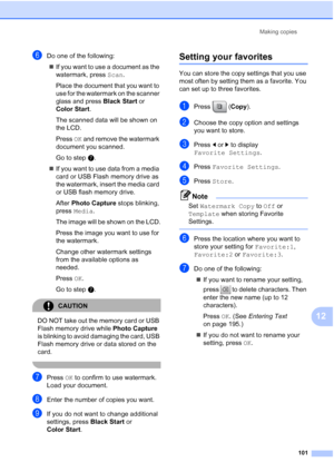 Page 117
Making copies101
12
fDo one of the following:„ If you want to use a document as the 
watermark, press  Scan.
Place the document that you want to 
use for the watermark on the scanner 
glass and press  Black Start or 
Color Start .
The scanned data will be shown on 
the LCD.
Press  OK and remove the watermark 
document you scanned.
Go to step g.
„ If you want to use data from a media 
card or USB Flash memory drive as 
the watermark, insert the media card 
or USB flash memory drive. 
After  Photo Capture...
