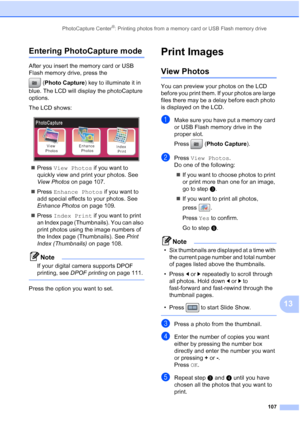 Page 123
PhotoCapture Center®: Printing photos from a memory card or USB Flash memory drive107
13
Entering PhotoCapture mode13
After you insert the memory card or USB 
Flash memory drive, press the (Photo Capture ) key to illuminate it in 
blue. The LCD will display the photoCapture 
options.
The LCD shows:
 
„ Press  View Photos  if you want to 
quickly view and print your photos. See 
View Photos  on page 107.
„ Press  Enhance Photos  if you want to 
add special effects to your photos. See 
Enhance Photos  on...