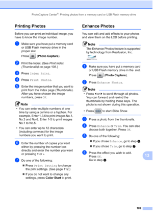Page 125
PhotoCapture Center®: Printing photos from a memory card or USB Flash memory drive109
13
Printing Photos13
Before you can print an individual image, you 
have to know the image number.
aMake sure you have put a memory card 
or USB Flash memory drive in the 
proper slot.
Press (Photo Capture ). 
bPrint the Index. (See  Print Index 
(Thumbnails)  on page 108.)
cPress Index Print .
dPress Print Photos .
eEnter the image number that you want to 
print from the Index page (Thumbnails).
After you have chosen...
